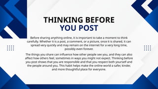 THINKING BEFORE
YOU POST
Before sharing anything online, it is important to take a moment to think
carefully. Whether it is a post, a comment, or a picture, once it is shared, it can
spread very quickly and may remain on the internet for a very long time,
possibly even forever.
The things you share can influence how other people see you, and they can also
affect how others feel, sometimes in ways you might not expect. Thinking before
you post shows that you are responsible and that you respect both yourself and
the people around you. This habit helps make the online world a safer, kinder,
and more thoughtful place for everyone.
 