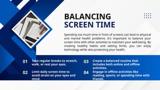 BALANCING
SCREEN TIME
Spending too much time in front of screens can lead to physical
and mental health problems. It's important to balance your
screen time with other activities to maintain your well-being. By
creating healthy habits and setting limits, you can enjoy
technology while also protecting your health.
Take regular breaks to stretch,
walk, or rest your eyes.
01 03
02 04
Create a balanced routine that
includes both online and offline
activities.
Limit daily screen time to
avoid strain on your eyes and
mind.
Engage in offline activities like
reading, sports, or spending time with
friends.
 