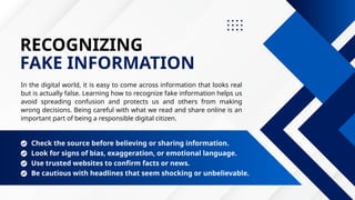 RECOGNIZING
FAKE INFORMATION
In the digital world, it is easy to come across information that looks real
but is actually false. Learning how to recognize fake information helps us
avoid spreading confusion and protects us and others from making
wrong decisions. Being careful with what we read and share online is an
important part of being a responsible digital citizen.
Look for signs of bias, exaggeration, or emotional language.
Check the source before believing or sharing information.
Use trusted websites to confirm facts or news.
Be cautious with headlines that seem shocking or unbelievable.
 