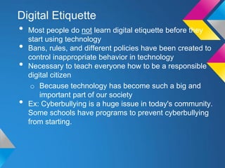 Digital Etiquette
•   Most people do not learn digital etiquette before they
    start using technology
•   Bans, rules, and different policies have been created to
    control inappropriate behavior in technology
•   Necessary to teach everyone how to be a responsible
    digital citizen
     o Because technology has become such a big and
        important part of our society
•   Ex: Cyberbullying is a huge issue in today's community.
    Some schools have programs to prevent cyberbullying
    from starting.
 
