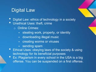 Digital Law
•   Digital Law: ethics of technology in a society
•   Unethical Uses: theft, crime
     o Online Crimes:
         stealing work, property, or identity
         downloading illegal music
         creating worms or viruses
         sending spam
•   Ethical Uses: obeying laws of the society & using
    technology for its beneficial purposes
•   Ex: Plagiarism in every school in the USA is a big
    offense. You can be suspended on a first offense.
 
