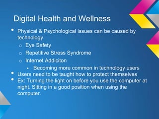 Digital Health and Wellness
•   Physical & Psychological issues can be caused by
    technology
     o Eye Safety
     o Repetitive Stress Syndrome
     o Internet Addiciton
         Becoming more common in technology users
•   Users need to be taught how to protect themselves
•   Ex: Turning the light on before you use the computer at
    night. Sitting in a good position when using the
    computer.
 