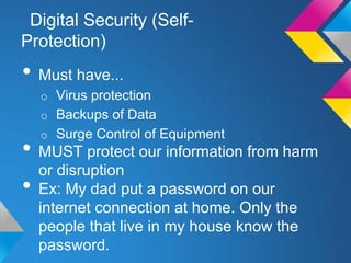 Digital Security (Self-
Protection)
• Must have...
  o Virus protection
  o Backups of Data
  o Surge Control of Equipment
• MUST protect our information from harm
  or disruption
• Ex: My dad put a password on our
  internet connection at home. Only the
  people that live in my house know the
  password.
 