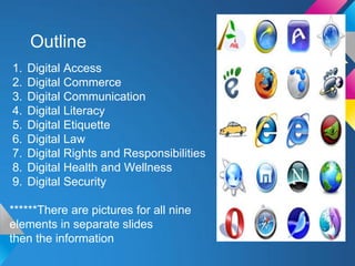Outline
1.   Digital Access
2.   Digital Commerce
3.   Digital Communication
4.   Digital Literacy
5.   Digital Etiquette
6.   Digital Law
7.   Digital Rights and Responsibilities
8.   Digital Health and Wellness
9.   Digital Security

******There are pictures for all nine
elements in separate slides
then the information
 