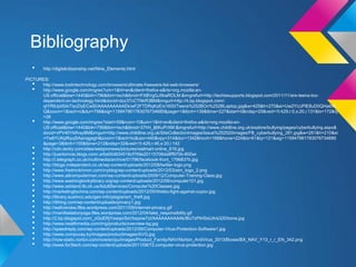 Bibliography
   •    http://digitalcitizenship.net/Nine_Elements.html

PICTURES:
   •  http://www.lostintechnology.com/browsers/ultimate-freeware-list-web-browsers/
   •  http://www.google.com/imgres?um=1&hl=en&client=firefox-a&rls=org.mozilla:en-
      US:official&biw=1440&bih=796&tbm=isch&tbnid=FXBVgGJ5baROLM:&imgrefurl=http://techiesupports.blogspot.com/2011/11/are-teens-too-
      dependent-on-technology.html&docid=dzz37cCTNkR3BM&imgurl=http://4.bp.blogspot.com/-
      qtYR9JptI5A/TsoZIyECwSI/AAAAAAAAAEk/wF2FTDRqKzE/s1600/Teens%252BOn%252BLaptop.jpg&w=425&h=270&ei=Uw2YUJPlE8uD0QHa6IA
      Q&zoom=1&iact=rc&dur=758&sig=115947961783076734685&page=1&tbnh=139&tbnw=227&start=0&ndsp=25&ved=1t:429,r:0,s:20,i:131&tx=172&ty
      =26
   •  http://www.google.com/imgres?start=59&num=10&um=1&hl=en&client=firefox-a&rls=org.mozilla:en-
      US:official&biw=1440&bih=796&tbm=isch&tbnid=37hH_lj6KuPrXM:&imgrefurl=http://www.childline.org.uk/explore/bullying/pages/cyberbullying.aspx&
      docid=vPV40Yktfvsy8M&imgurl=http://www.childline.org.uk/SiteCollectionImages/Issue%252520images/FB_cyberbullying_281.jpg&w=281&h=210&ei
      =Yw6YUKpRqvjSAanqgegH&zoom=1&iact=hc&vpx=440&vpy=314&dur=1342&hovh=168&hovw=224&tx=61&ty=121&sig=115947961783076734685
      &page=3&tbnh=155&tbnw=212&ndsp=32&ved=1t:429,r:46,s:20,i:142
   •  http://cdn.ientry.com/sites/webpronews/pictures/walmart-online_616.jpg
   •  http://juantornoe.blogs.com/.a/6a00d834518cf769e20115706da8ff970b-800wi
   •  http://i.telegraph.co.uk/multimedia/archive/01796/facebook-front_1796837b.jpg
   •  http://blogs.independent.co.uk/wp-content/uploads/2012/08/twitter-logo.png
   •  http://www.fredmckinnon.com/myblog/wp-content/uploads/2012/03/aim_logo_2.png
   •  http://www.atlcomputerman.com/wp-content/uploads/2009/12/Computer-Training-Class.jpg
   •  http://www.washingtonkylibrary.org/wp-content/uploads/2012/09/computer101.jpg
   •  http://www.ashland.lib.oh.us/AdultServices/Computer%20Classes.jpg
   •  http://marketingtochina.com/wp-content/uploads/2012/05/Weibo-fight-against-copior.jpg
   •  http://library.austincc.edu/gen-info/plagiarism_theft.jpg
   •  http://itthing.com/wp-content/uploads/privacy1.jpg
   •  http://wafcreview.files.wordpress.com/2011/09/internet-privacy.gif
   •  http://manifestationyoga.files.wordpress.com/2012/04/take_responsibility.gif
   •  http://2.bp.blogspot.com/_zGoERjYswqo/SsVbxpow7cI/AAAAAAAAAAk/BU7zPtHSsUA/s320/bone.jpg
   •  http://www.healthmedia.com/img/products/overview-bg.jpg
   •  http://speedreply.com/wp-content/uploads/2012/09/Computer-Virus-Protection-Software1.jpg
   •  http://www.compucay.ky/images/productimages/AVG.jpg
   •  http://now-static.norton.com/now/en/pu/images/Product_Family/NAV/Norton_AntiVirus_2013/Boxes/BX_NAV_Y13_r_r_EN_342.png
   •  http://www.for3tech.com/wp-content/uploads/2011/08/72.computer-virus-protection.jpg
 