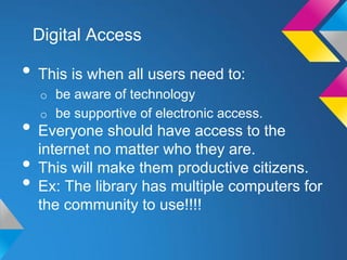 Digital Access

• This is when all users need to:
  o be aware of technology
  o be supportive of electronic access.
• Everyone should have access to the
  internet no matter who they are.
• This will make them productive citizens.
• Ex: The library has multiple computers for
  the community to use!!!!
 