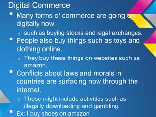 Digital Commerce
• Many forms of commerce are going on
    digitally now
    o such as buying stocks and legal exchanges.
• People also buy things such as toys and
    clothing online.
    o They buy these things on websites such as
      amazon.
• Conflicts about laws and morals in
    countries are surfacing now through the
    internet.
    o These might include activities such as
      illegally downloading and gambling.
•   Ex: I buy shoes on amazon
 