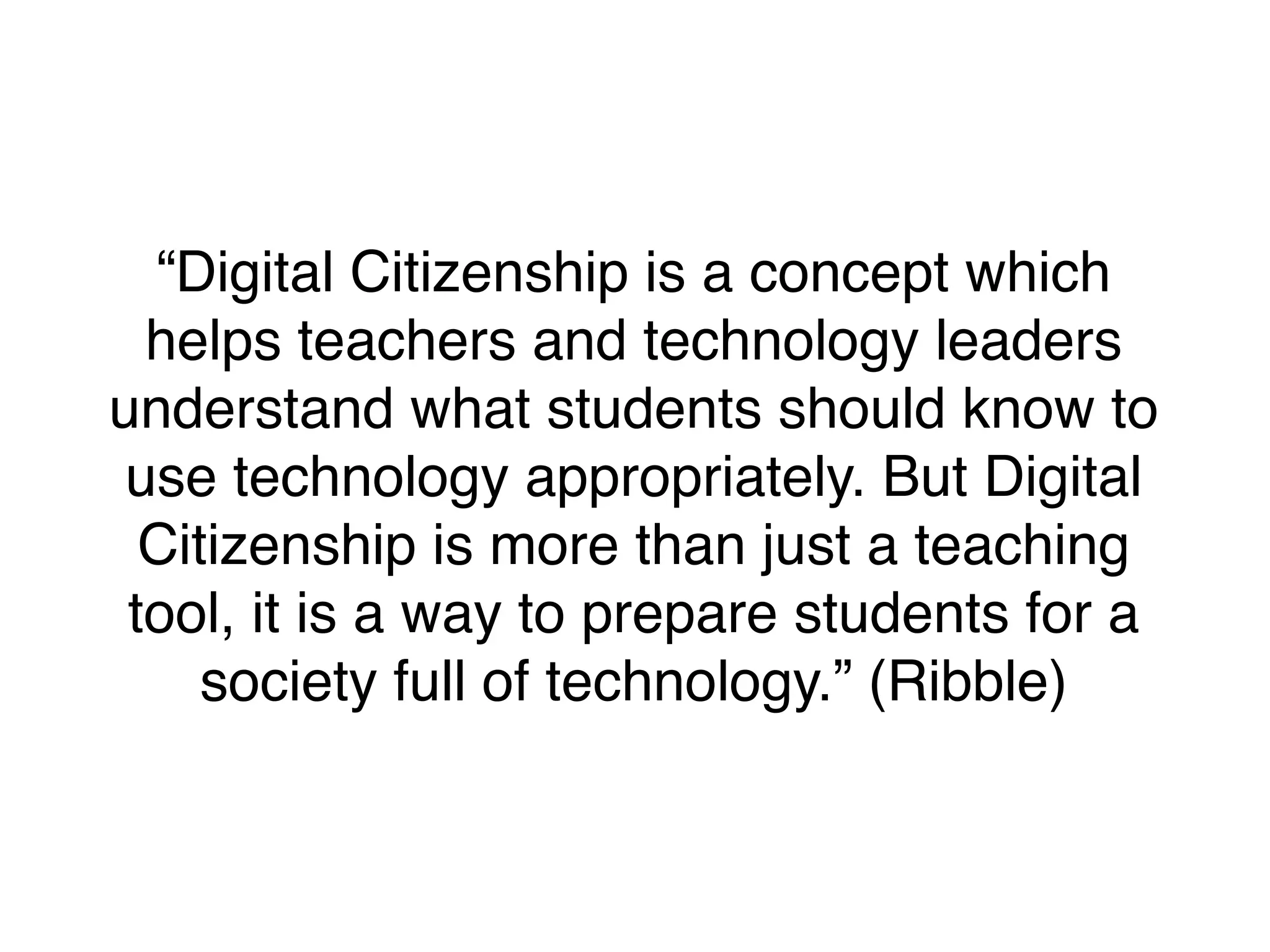 “Digital Citizenship is a concept which
helps teachers and technology leaders
understand what students should know to
use technology appropriately. But Digital
Citizenship is more than just a teaching
tool, it is a way to prepare students for a
society full of technology.” (Ribble)

 