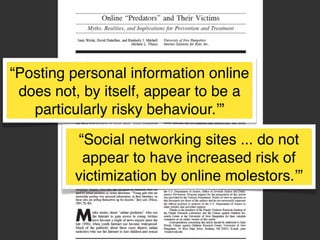“Posting personal information online
does not, by itself, appear to be a
particularly risky behaviour.’”
“Social networking sites ... do not
appear to have increased risk of
victimization by online molestors.’”

 
