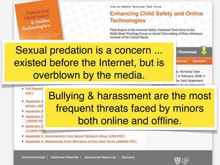 Sexual predation is a concern ...
existed before the Internet, but is
overblown by the media.
Bullying & harassment are the most
frequent threats faced by minors
both online and ofﬂine.

 