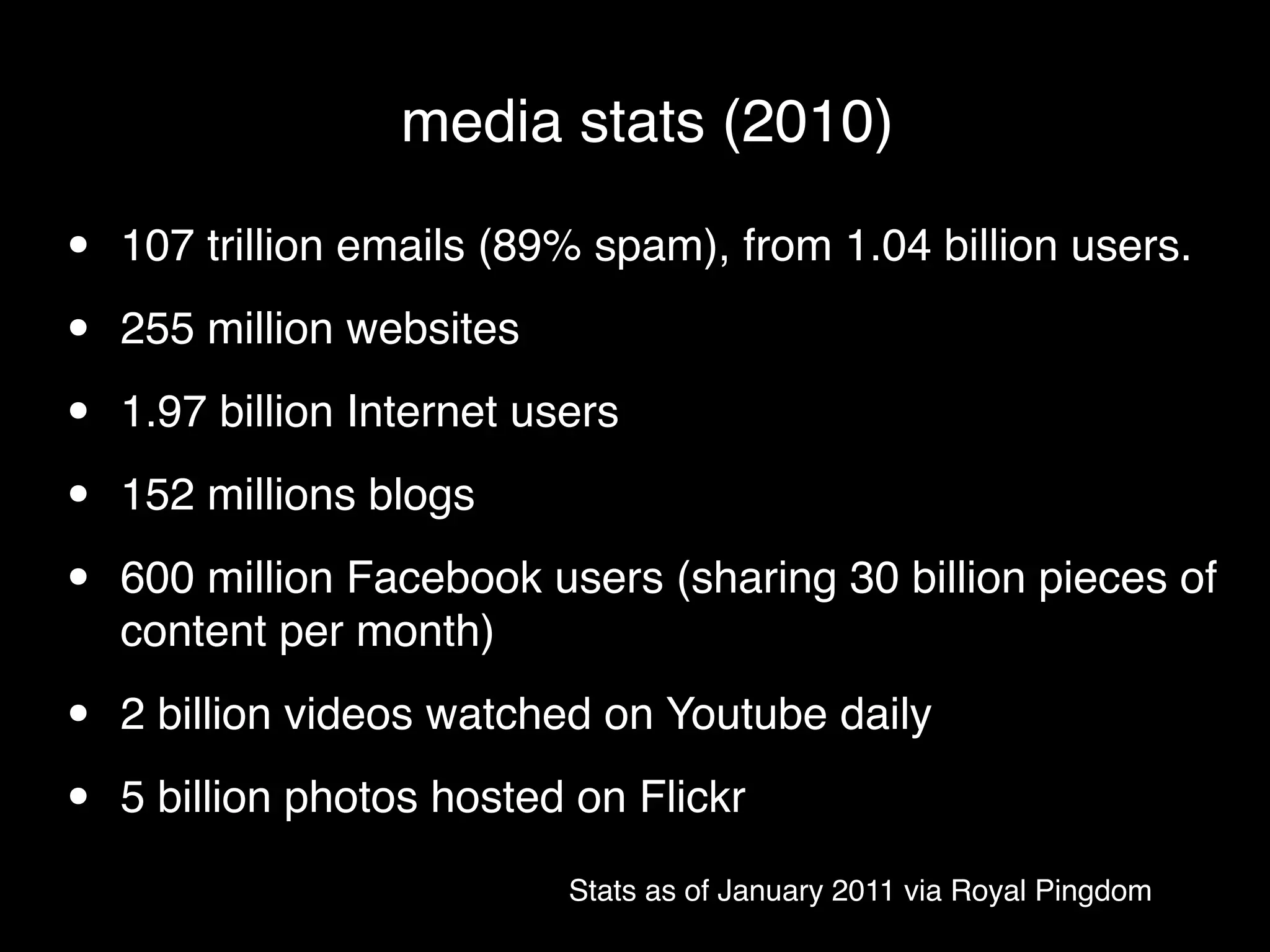 media stats (2010)

•   107 trillion emails (89% spam), from 1.04 billion users.

•   255 million websites

•   1.97 billion Internet users

•   152 millions blogs

•   600 million Facebook users (sharing 30 billion pieces of
    content per month)

•   2 billion videos watched on Youtube daily

•   5 billion photos hosted on Flickr
                            Stats as of January 2011 via Royal Pingdom
 