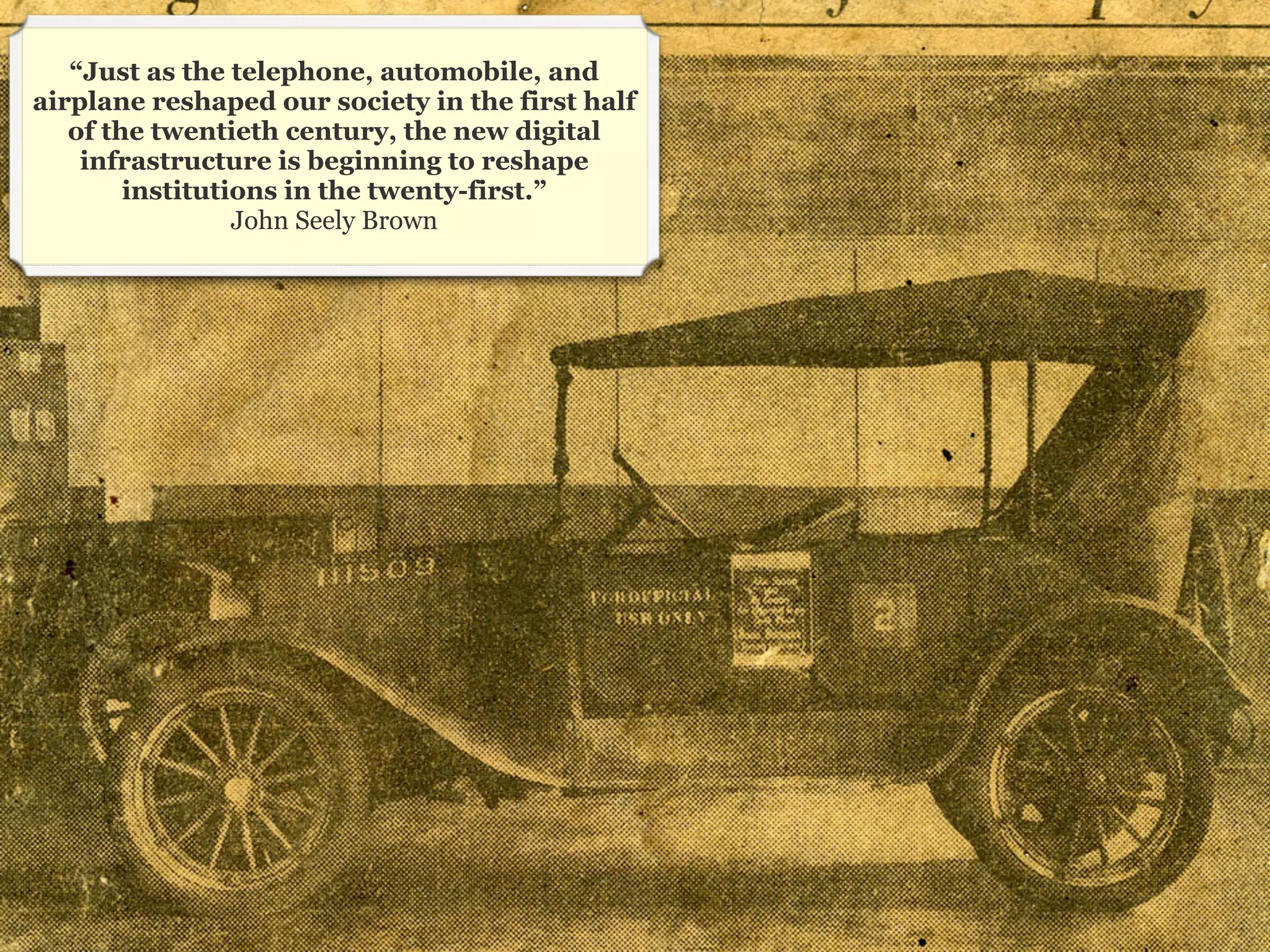 “Just as the telephone, automobile, and
airplane reshaped our society in the first half
   of the twentieth century, the new digital
    infrastructure is beginning to reshape
        institutions in the twenty-first.”
                 John Seely Brown




                                                  20
 