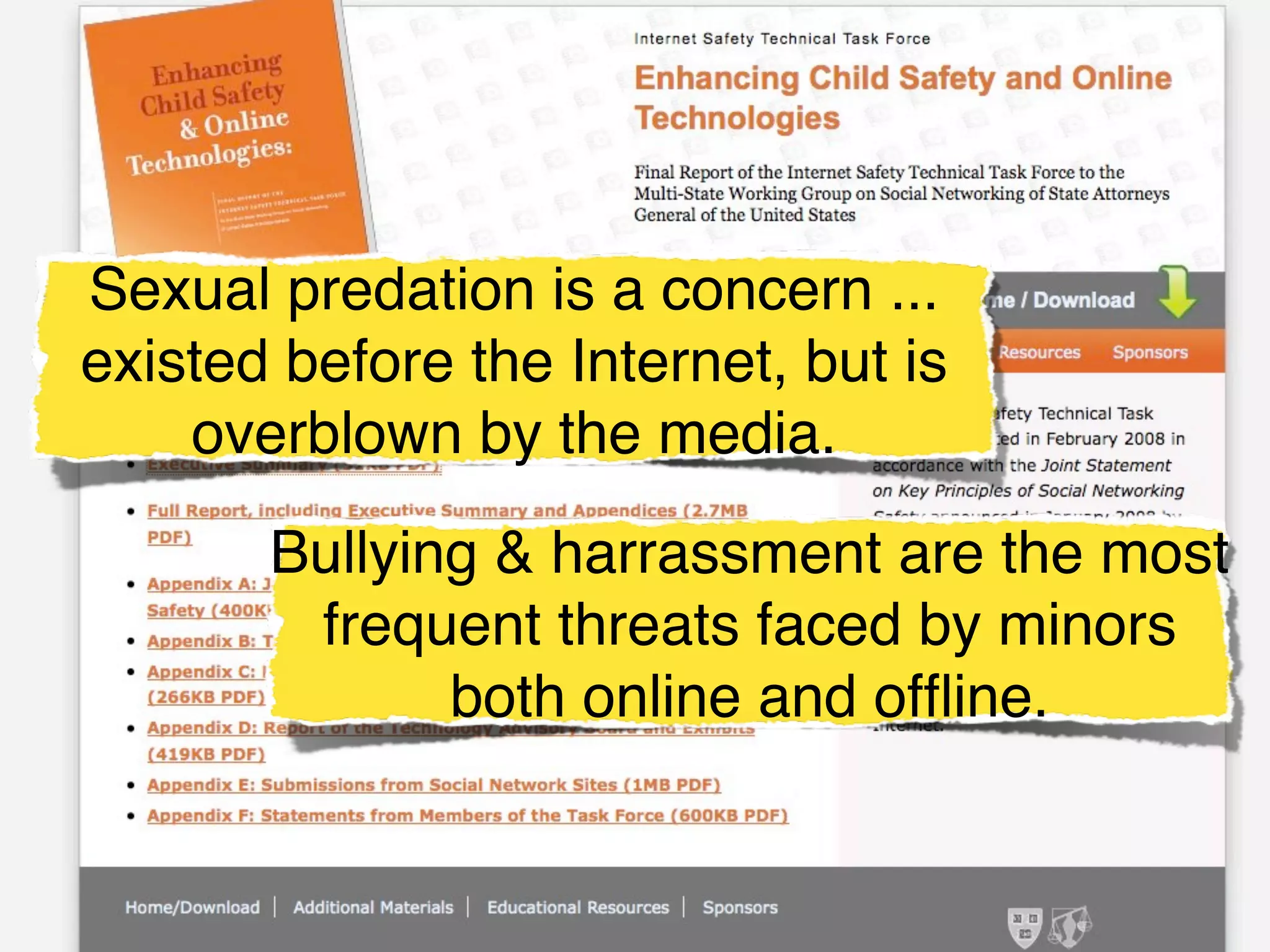 Sexual predation is a concern ...
existed before the Internet, but is
    overblown by the media.

       Bullying & harrassment are the most
        frequent threats faced by minors
              both online and ofﬂine.
 