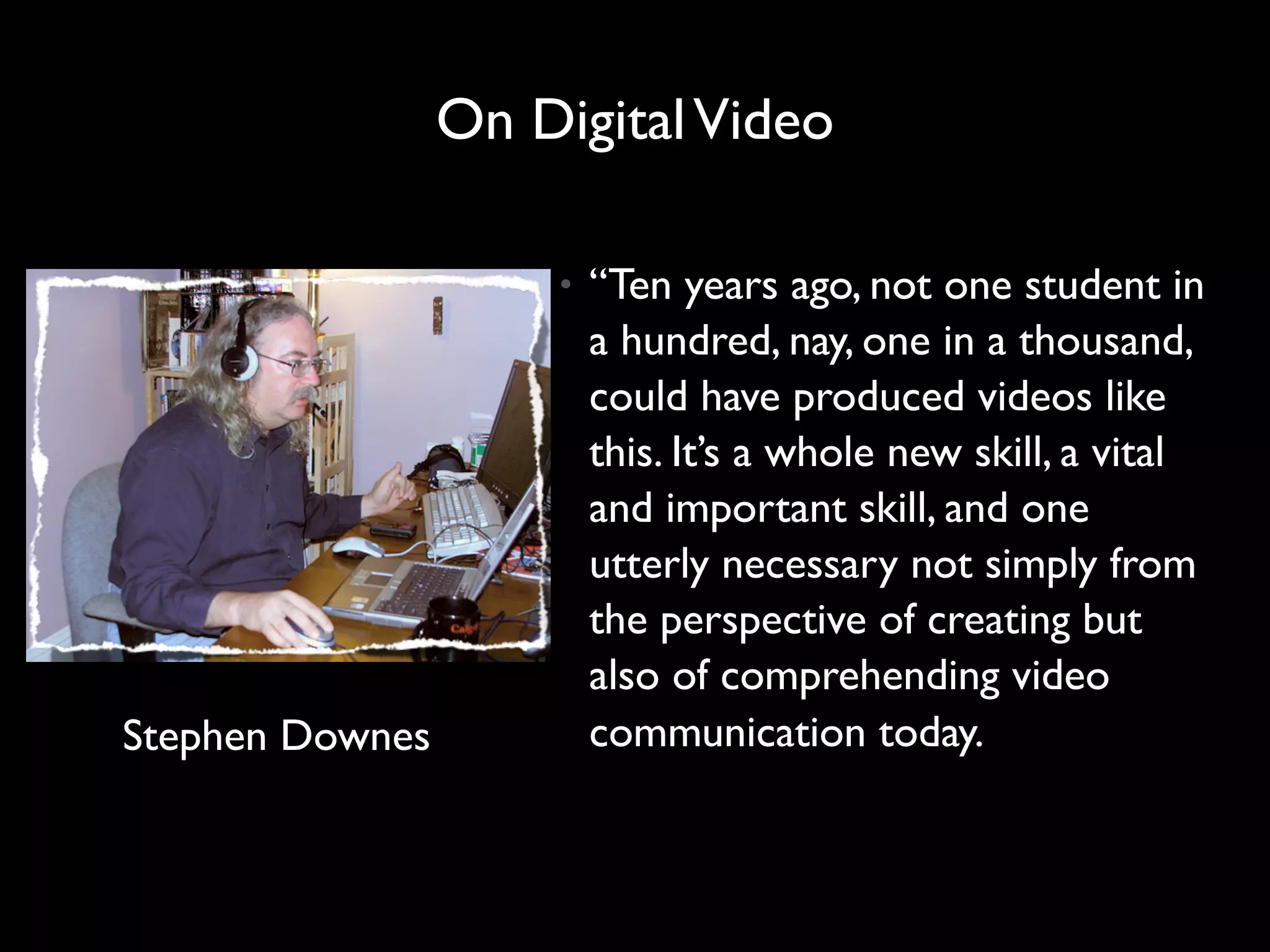 On Digital Video

                     •   “Ten years ago, not one student in
                         a hundred, nay, one in a thousand,
                         could have produced videos like
                         this. It’s a whole new skill, a vital
                         and important skill, and one
                         utterly necessary not simply from
                         the perspective of creating but
                         also of comprehending video
Stephen Downes           communication today.
 