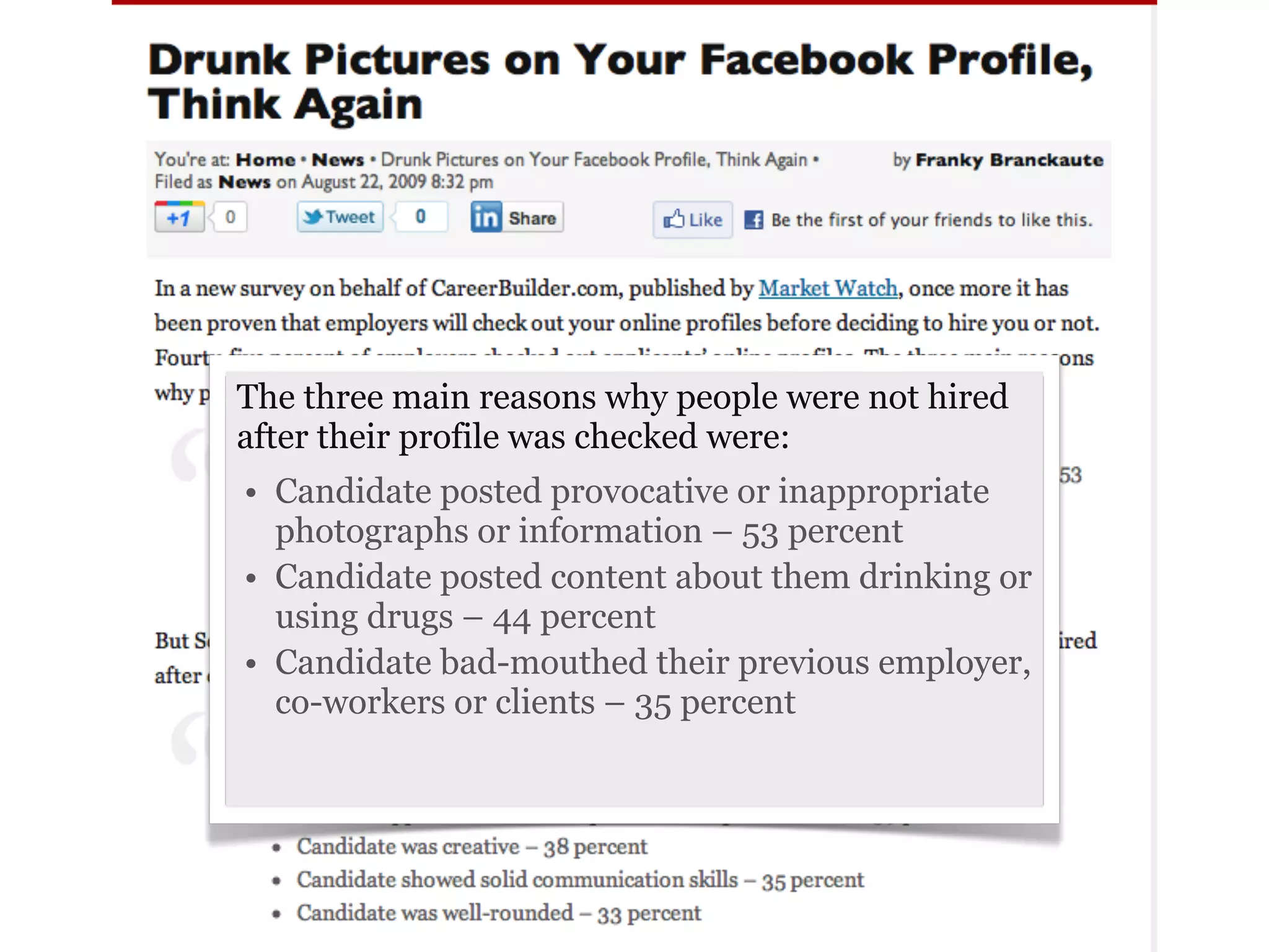 The three main reasons why people were not hired
after their profile was checked were:
• Candidate posted provocative or inappropriate
  photographs or information – 53 percent
• Candidate posted content about them drinking or
  using drugs – 44 percent
• Candidate bad-mouthed their previous employer,
  co-workers or clients – 35 percent
 