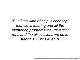 “But if this kind of help is cheating,
  then so is tutoring and all the
mentoring programs the university
runs and the discussions we do in
       tutorials” (Chris Avenir)



              http://www.thestar.com/parentcentral/education/post-secondary/article/309855--student-faces-facebook-consequences
 