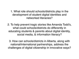 1. What role should schools/districts play in the
   development of student digital identities and
               networked literacies?

2. To help prevent tragic stories like Amanda Todd’s,
     what could schools/districts do differently in
 educating students & parents about digital identity,
        social media, & information literacy?

 3. How can schools/districts in Alberta, along with
  national/international partnerships, address the
challenges of digital citizenship in innovative ways?
 