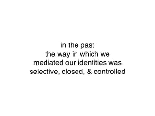 in the past
     the way in which we
 mediated our identities was
selective, closed, & controlled
 