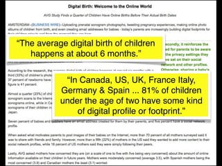 “The average digital birth of children
   happens at about 6 months.”


            “In Canada, US, UK, France Italy,
           Germany & Spain ... 81% of children
           under the age of two have some kind
               of digital proﬁle or footprint.”
 