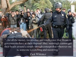 “...for all the money, tax revenue and intelligence that Western
governments have at their disposal (they) seemingly cannot get
their heads around a simple enough concept that wherever one
               is, someone is watching and recording.”
                        Zack Whitaker
 