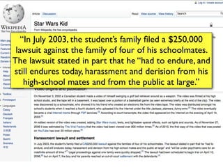 “In July 2003, the student’s family ﬁled a $250,000
 lawsuit against the family of four of his schoolmates.
The lawsuit stated in part that he “had to endure, and
still endures today, harassment and derision from his
    high-school mates and from the public at large.”
 