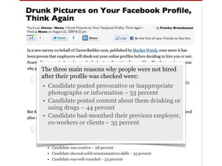 The three main reasons why people were not hired
after their profile was checked were:
• Candidate posted provocative or inappropriate
  photographs or information – 53 percent
• Candidate posted content about them drinking or
  using drugs – 44 percent
• Candidate bad-mouthed their previous employer,
  co-workers or clients – 35 percent
 