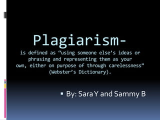 Plagiarism-is defined as “using someone else’s ideas or phrasing and representing them as your own, either on purpose of through carelessness” (Webster’s Dictionary).  By: Sara Y and Sammy B 