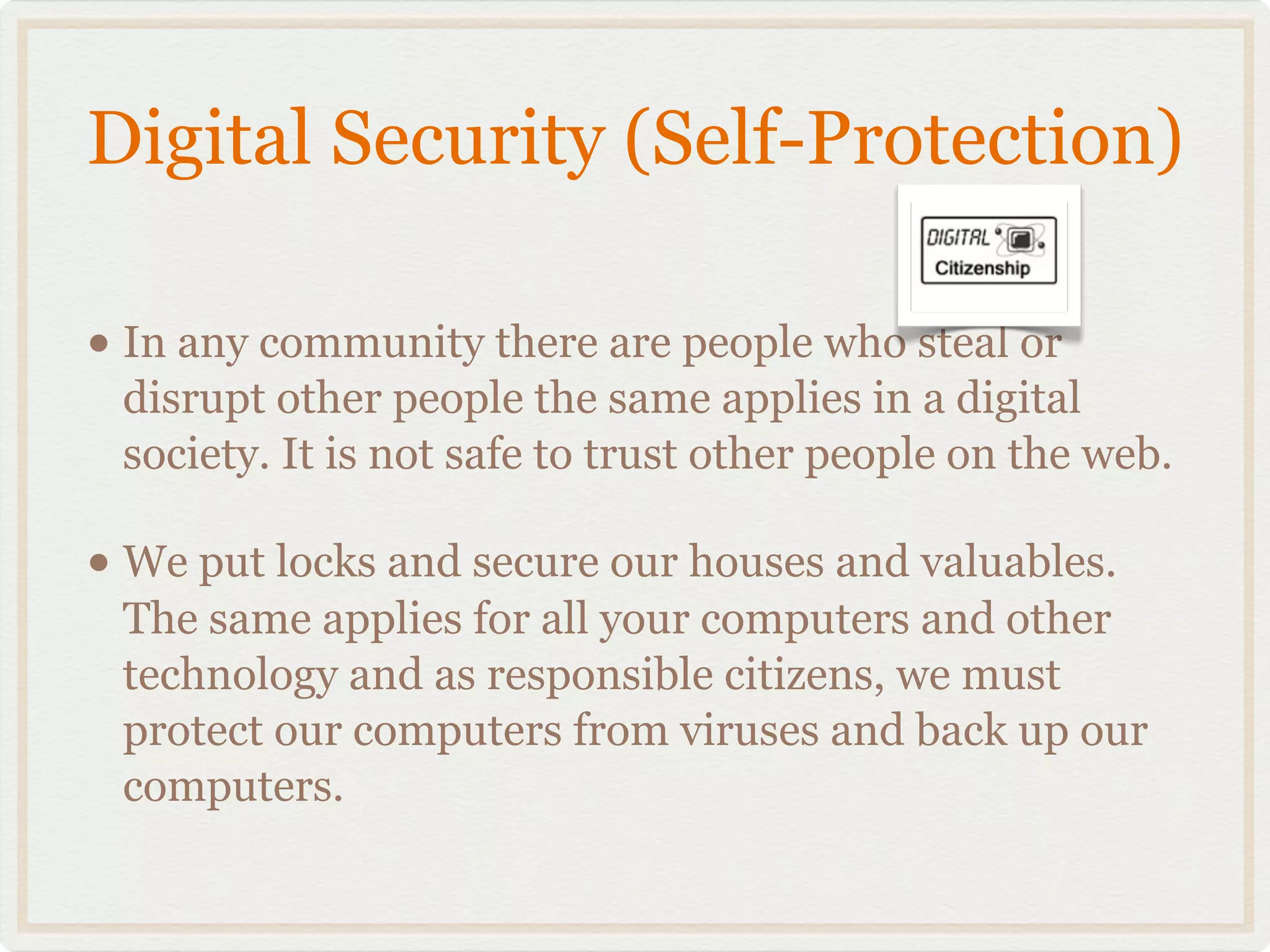 Digital Security (Self-Protection)

• In any community there are people who steal or
 disrupt other people the same applies in a digital
 society. It is not safe to trust other people on the web.

• We put locks and secure our houses and valuables.
 The same applies for all your computers and other
 technology and as responsible citizens, we must
 protect our computers from viruses and back up our
 computers.
 