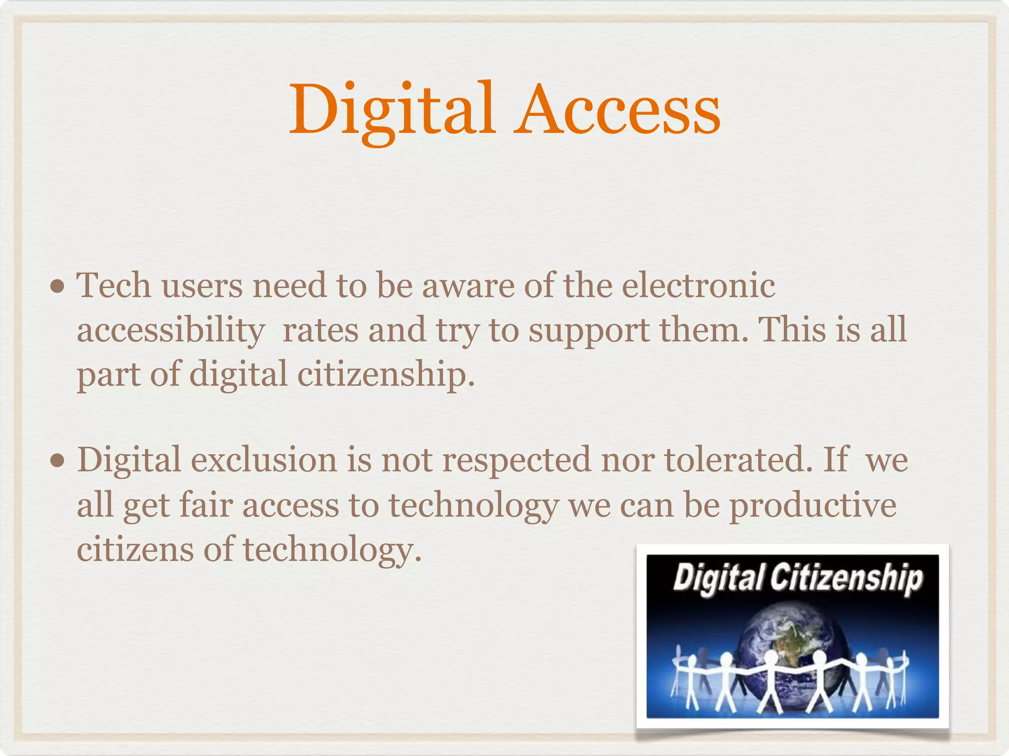Digital Access

• Tech users need to be aware of the electronic
 accessibility rates and try to support them. This is all
 part of digital citizenship.

• Digital exclusion is not respected nor tolerated. If
                                                     we
 all get fair access to technology we can be productive
 citizens of technology.
 