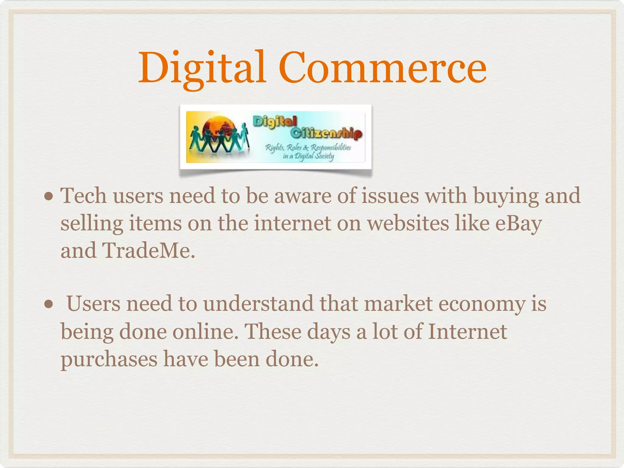 Digital Commerce

• Tech users need to be aware of issues with buying and
    selling items on the internet on websites like eBay
    and TradeMe.

•   Users need to understand that market economy is
    being done online. These days a lot of Internet
    purchases have been done.
 