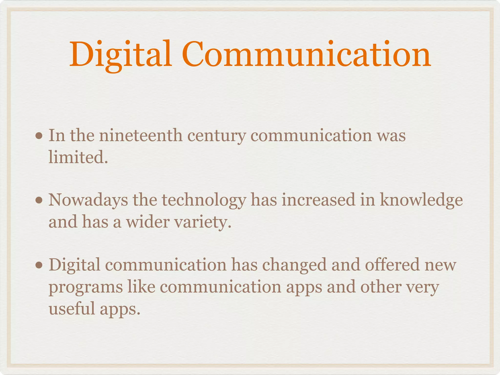 Digital Communication

• In the nineteenth century communication was
 limited.

• Nowadays the technology has increased in knowledge
 and has a wider variety.

• Digital communication has changed and offered new
 programs like communication apps and other very
 useful apps.
 