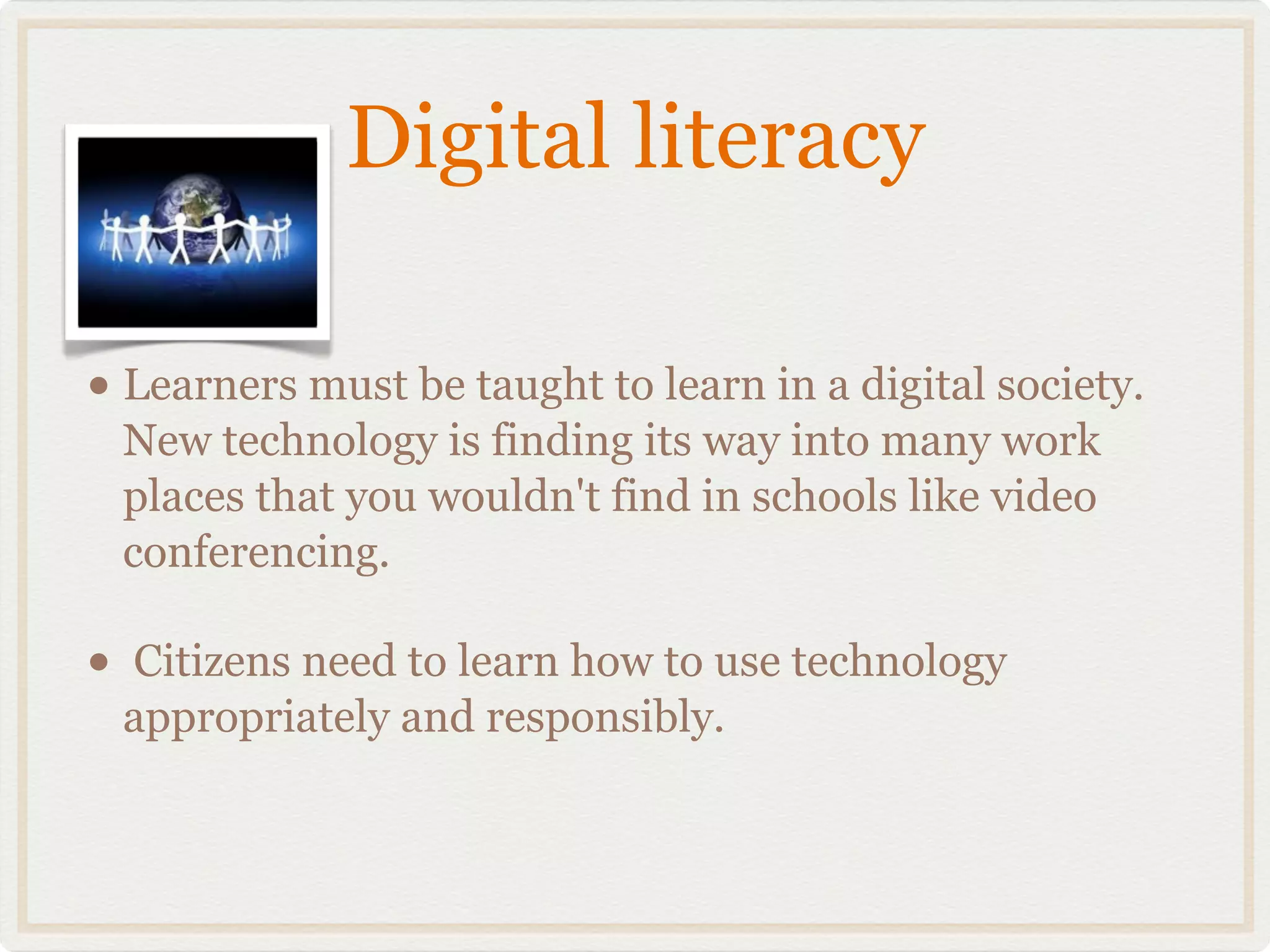 Digital literacy

• Learners must be taught to learn in a digital society.
    New technology is finding its way into many work
    places that you wouldn't find in schools like video
    conferencing.

•   Citizens need to learn how to use technology
    appropriately and responsibly.
 