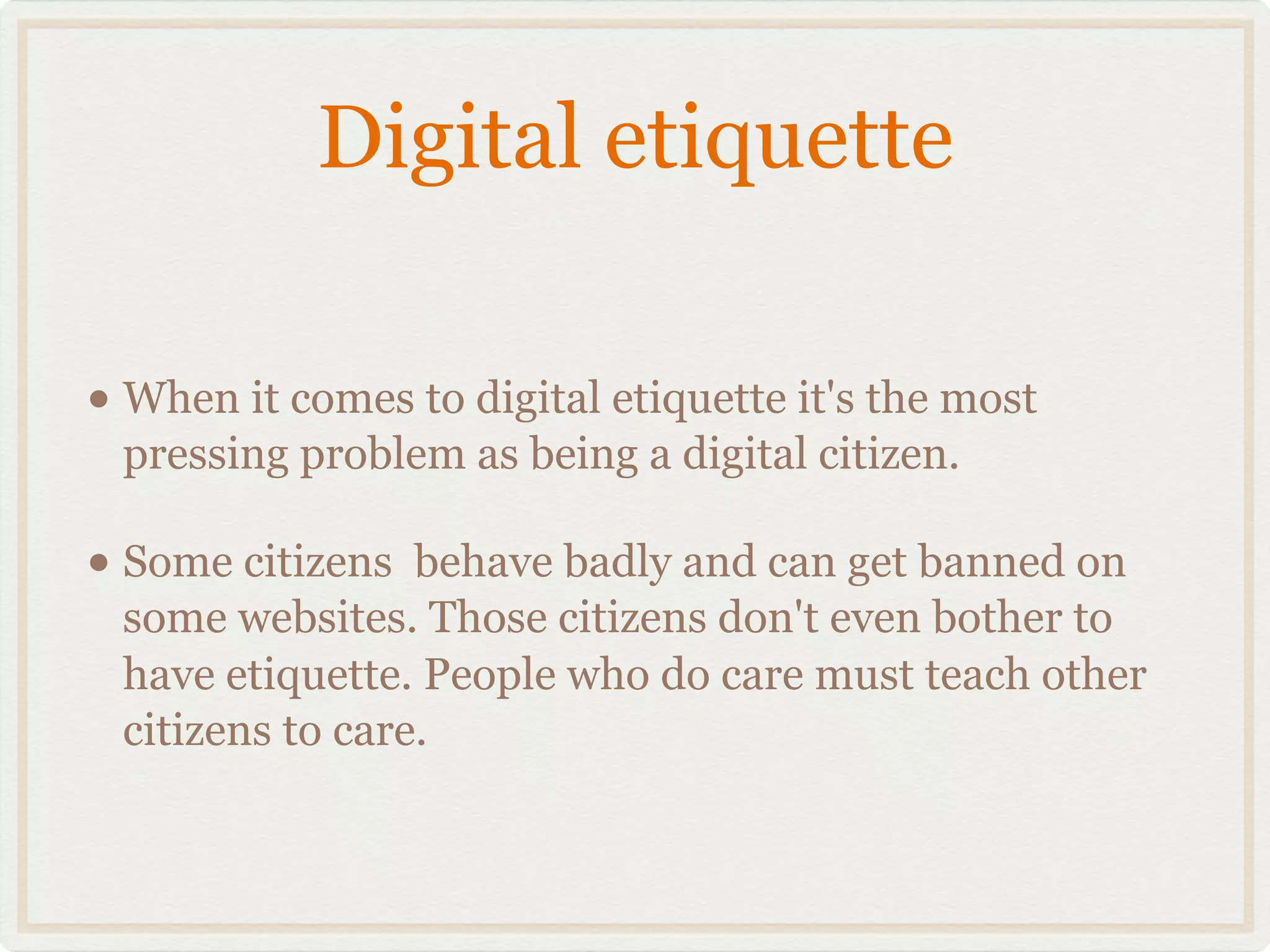 Digital etiquette

• When it comes to digital etiquette it's the most
 pressing problem as being a digital citizen.

• Some citizens  behave badly and can get banned on
 some websites. Those citizens don't even bother to
 have etiquette. People who do care must teach other
 citizens to care.
 