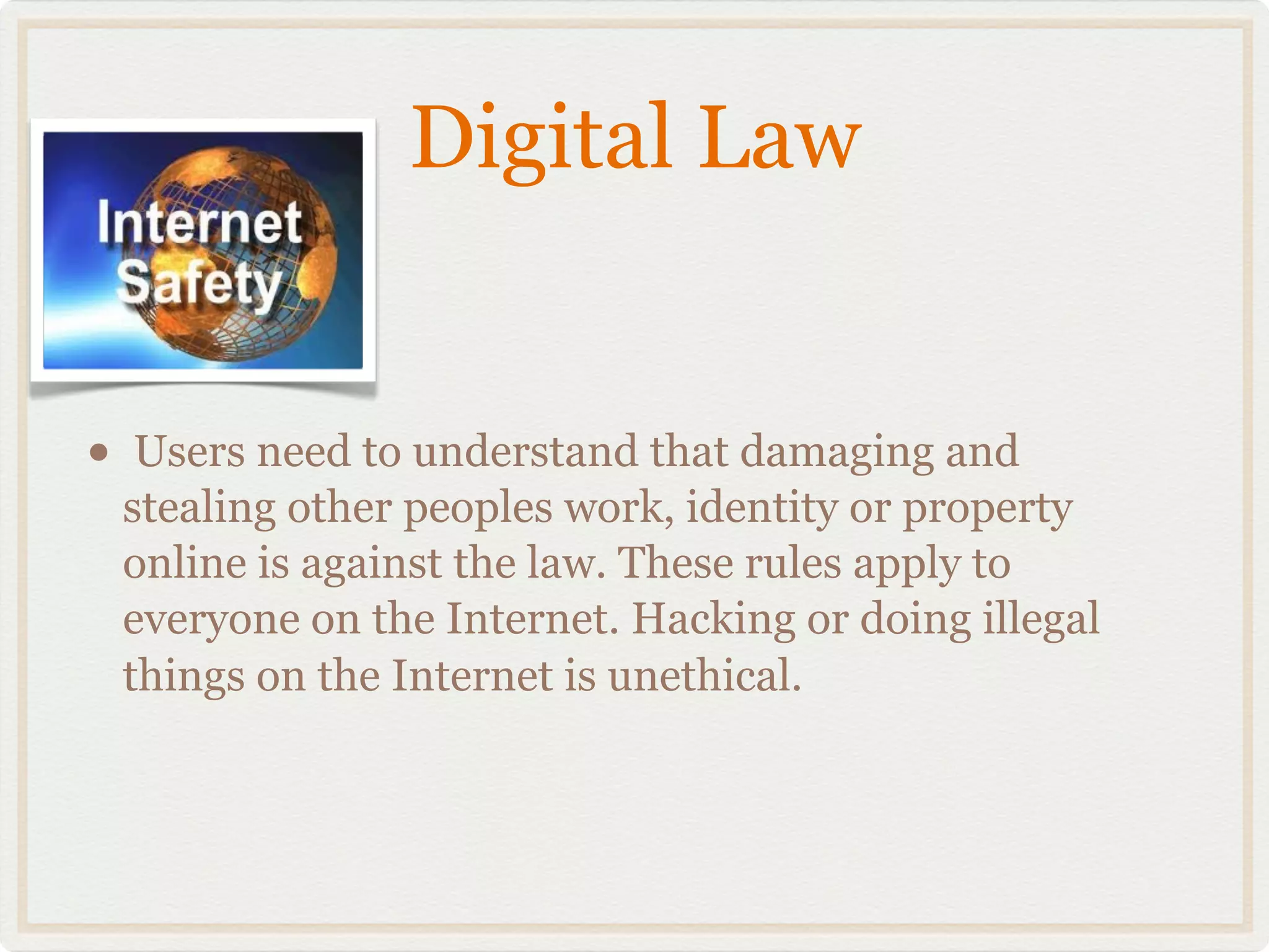 Digital Law


•    Users need to understand that damaging and
    stealing other peoples work, identity or property
    online is against the law. These rules apply to
    everyone on the Internet. Hacking or doing illegal
    things on the Internet is unethical.
 
