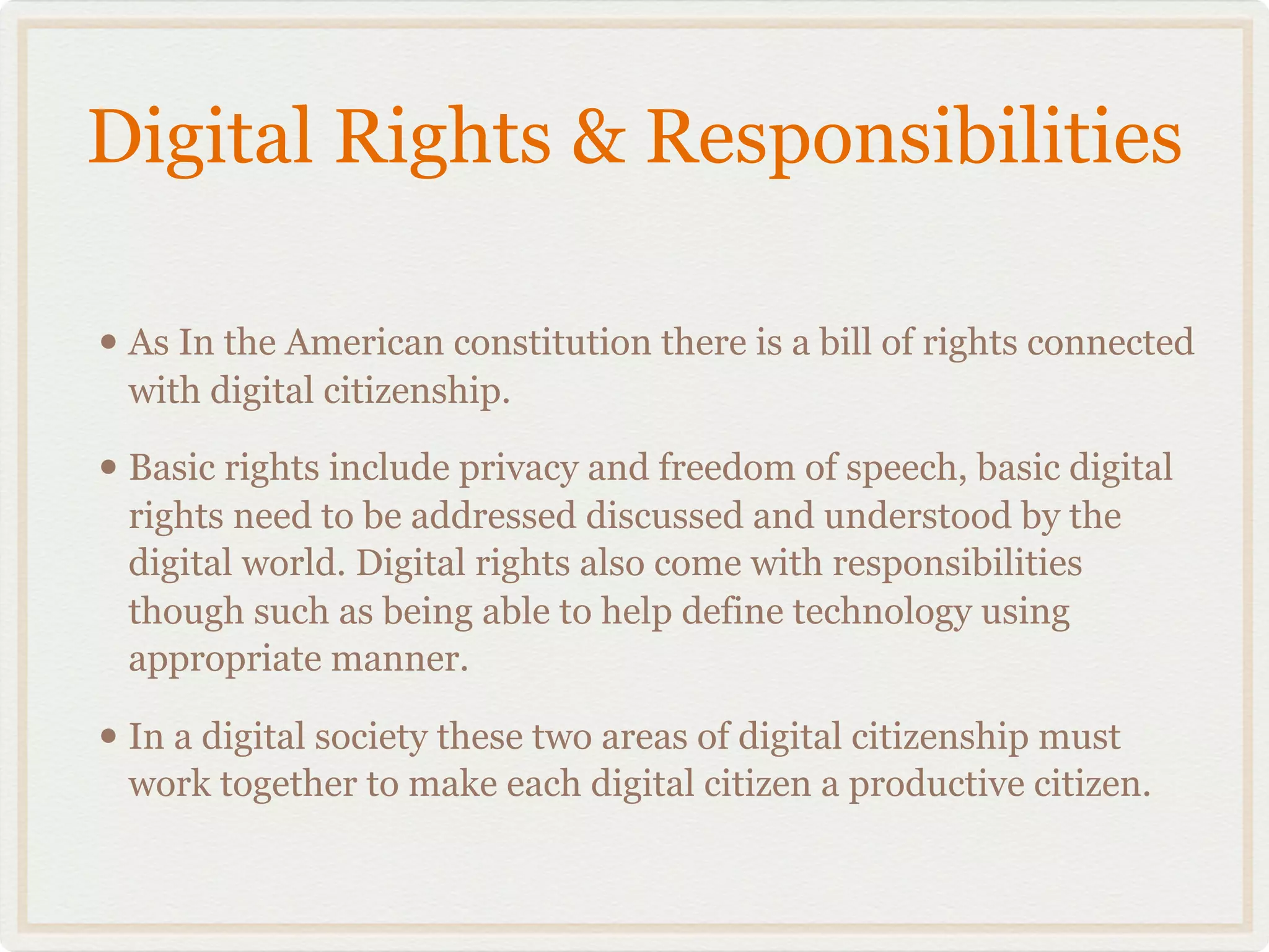 Digital Rights & Responsibilities

• As In the American constitution there is a bill of rights connected
 with digital citizenship.

• Basic rights include privacy and freedom of speech, basic digital
 rights need to be addressed discussed and understood by the
 digital world. Digital rights also come with responsibilities
 though such as being able to help define technology using
 appropriate manner.

• In a digital society these two areas of digital citizenship must
 work together to make each digital citizen a productive citizen.
 