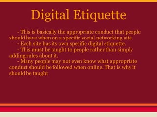 Digital Etiquette
   - This is basically the appropriate conduct that people
should have when on a specific social networking site.
   - Each site has its own specific digital etiquette.
   - This must be taught to people rather than simply
adding rules about it.
   - Many people may not even know what appropriate
conduct should be followed when online. That is why it
should be taught
 