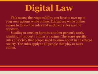 Digital Law
   This means the responsibility you have to own up to
your own actions while online. Ethical use while online
means to follow the rules and unethical rules are the
opposite.
   Stealing or causing harm to another person's work,
identity, or property online is a crime. There are specific
rules of society that people need to know about in an ethical
society. The rules apply to all people that play or work
online.
 