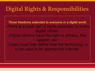 Digital Rights & Responsibilities

 Those freedoms extended to everyone in a digital world.
-There is a basic set of rights extended to every
                    digital citizen.
  -Digital citizens have the right to privacy, free
                     speech, etc.
 -Users must help define how the technology is
      to be used in an appropriate manner.
 
