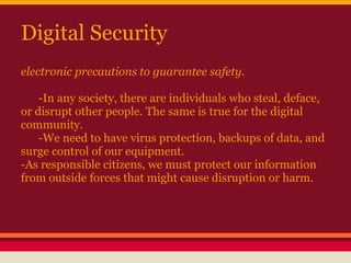 Digital Security
electronic precautions to guarantee safety.

    -In any society, there are individuals who steal, deface,
or disrupt other people. The same is true for the digital
community.
    -We need to have virus protection, backups of data, and
surge control of our equipment.
-As responsible citizens, we must protect our information
from outside forces that might cause disruption or harm.
 