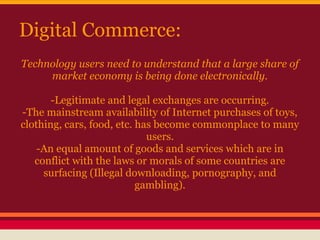 Digital Commerce:
Technology users need to understand that a large share of
     market economy is being done electronically.

       -Legitimate and legal exchanges are occurring.
-The mainstream availability of Internet purchases of toys,
clothing, cars, food, etc. has become commonplace to many
                             users.
    -An equal amount of goods and services which are in
   conflict with the laws or morals of some countries are
     surfacing (Illegal downloading, pornography, and
                           gambling).
 