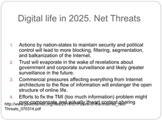 Digital life in 2025. Net Threats
1. Actions by nation-states to maintain security and political
control will lead to more blocking, filtering, segmentation,
and balkanization of the Internet.
2. Trust will evaporate in the wake of revelations about
government and corporate surveillance and likely greater
surveillance in the future.
3. Commercial pressures affecting everything from Internet
architecture to the flow of information will endanger the open
structure of online life.
4. Efforts to fix the TMI (too much information) problem might
over-compensate and actually thwart content sharinghttp://www.pewinternet.org/files/2014/07/Future-of-the-Internet_Net-
Threats_070314.pdf
 