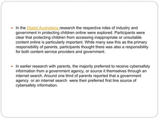  In the Digital Australians research the respective roles of industry and
government in protecting children online were explored. Participants were
clear that protecting children from accessing inappropriate or unsuitable
content online is particularly important. While many saw this as the primary
responsibility of parents, participants thought there was also a responsibility
for both content service providers and government.
 In earlier research with parents, the majority preferred to receive cybersafety
information from a government agency, or source it themselves through an
internet search. Around one third of parents reported that a government
agency or an internet search were their preferred first line source of
cybersafety information.
 