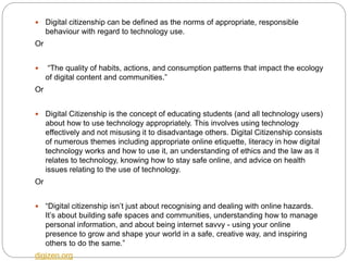  Digital citizenship can be defined as the norms of appropriate, responsible
behaviour with regard to technology use.
Or
 “The quality of habits, actions, and consumption patterns that impact the ecology
of digital content and communities.”
Or
 Digital Citizenship is the concept of educating students (and all technology users)
about how to use technology appropriately. This involves using technology
effectively and not misusing it to disadvantage others. Digital Citizenship consists
of numerous themes including appropriate online etiquette, literacy in how digital
technology works and how to use it, an understanding of ethics and the law as it
relates to technology, knowing how to stay safe online, and advice on health
issues relating to the use of technology.
Or
 “Digital citizenship isn’t just about recognising and dealing with online hazards.
It’s about building safe spaces and communities, understanding how to manage
personal information, and about being internet savvy - using your online
presence to grow and shape your world in a safe, creative way, and inspiring
others to do the same.”
digizen.org
 