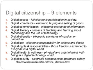 Digital citizenship – 9 elements
1. Digital access - full electronic participation in society.
2. Digital commerce - electronic buying and selling of goods.
3. Digital communication - electronic exchange of information.
4. Digital literacy - process of teaching and learning about
technology and the use of technology.
5. Digital etiquette - electronic standards of conduct or
procedure.
6. Digital law - electronic responsibility for actions and deeds
7. Digital rights & responsibilities - those freedoms extended to
everyone in a digital world.
8. Digital health & wellness - physical and psychological well-
being in a digital technology world.
9. Digital security - electronic precautions to guarantee safety.
http://www.digitalcitizenship.net/Nine_Elements.html
 