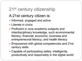 21st century citizenship
A 21st century citizen is:
 Informed, engaged and active
 Literate in civics
 Proficient in core academic subjects and
interdisciplinary knowledge, such environmental
literacy; financial, economic, business and
entrepreneurial literacy; and health literacy
 Empowered with global competencies and 21st
century skills
 Capable of participating safely, intelligently,
productively and responsibly in the digital world
 