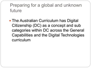 Preparing for a global and unknown
future
 The Australian Curriculum has Digital
Citizenship (DC) as a concept and sub
categories within DC across the General
Capabilities and the Digital Technologies
curriculum
 