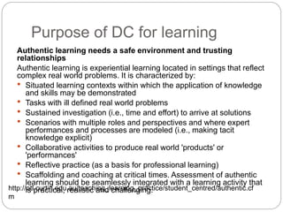 Purpose of DC for learning
Authentic learning needs a safe environment and trusting
relationships
Authentic learning is experiential learning located in settings that reflect
complex real world problems. It is characterized by:
 Situated learning contexts within which the application of knowledge
and skills may be demonstrated
 Tasks with ill defined real world problems
 Sustained investigation (i.e., time and effort) to arrive at solutions
 Scenarios with multiple roles and perspectives and where expert
performances and processes are modeled (i.e., making tacit
knowledge explicit)
 Collaborative activities to produce real world 'products' or
'performances'
 Reflective practice (as a basis for professional learning)
 Scaffolding and coaching at critical times. Assessment of authentic
learning should be seamlessly integrated with a learning activity that
is practical, realistic and challenging.http://otl.curtin.edu.au/teaching_learning_practice/student_centred/authentic.cf
m
 