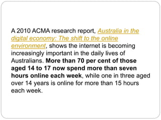 A 2010 ACMA research report, Australia in the
digital economy: The shift to the online
environment, shows the internet is becoming
increasingly important in the daily lives of
Australians. More than 70 per cent of those
aged 14 to 17 now spend more than seven
hours online each week, while one in three aged
over 14 years is online for more than 15 hours
each week.
 