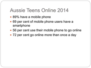 Aussie Teens Online 2014
 89% have a mobile phone
 69 per cent of mobile phone users have a
smartphone
 56 per cent use their mobile phone to go online
 72 per cent go online more than once a day
 