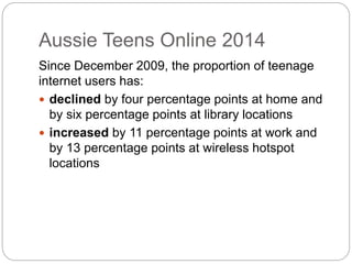 Aussie Teens Online 2014
Since December 2009, the proportion of teenage
internet users has:
 declined by four percentage points at home and
by six percentage points at library locations
 increased by 11 percentage points at work and
by 13 percentage points at wireless hotspot
locations
 